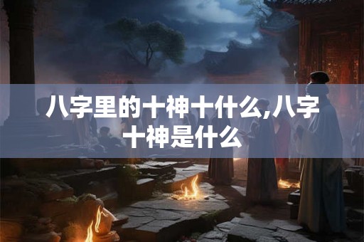 八字里的十神十什么,八字十神是什么