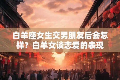 白羊座女生交男朋友后会怎样?白羊女谈恋爱的表现 白羊座女生交男朋友后会怎样?白羊女谈恋爱的表现