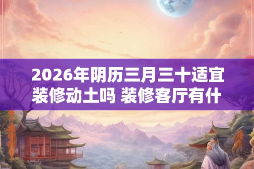 2026年阴历三月三十适宜装修动土吗 装修客厅有什么禁忌
