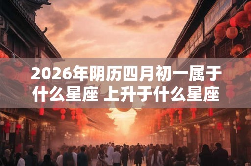 2026年阴历四月初一属于什么星座 上升于什么星座