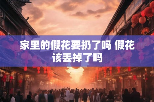 家里的假花要扔了吗 假花该丢掉了吗 家里的假花要扔了吗 假花该丢掉了吗