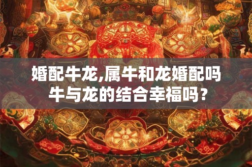 婚配牛龙,属牛和龙婚配吗 牛与龙的结合幸福吗？