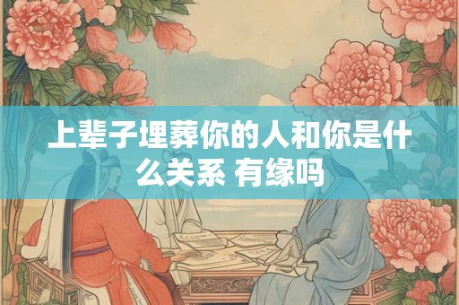 上辈子埋葬你的人和你是什么关系 有缘吗 上辈子埋葬你的人和你是什么关系 有缘吗