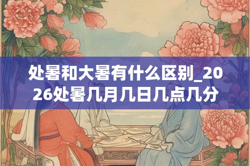 处暑和大暑有什么区别_2026处暑几月几日几点几分