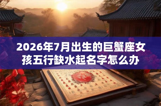 2026年7月出生的巨蟹座女孩五行缺水起名字怎么办