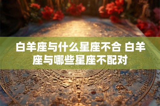 白羊座与什么星座不合 白羊座与哪些星座不配对
