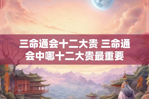 三命通会十二大贵 三命通会中哪十二大贵最重要 三命通会十二大贵 三命通会中哪十二大贵最重要