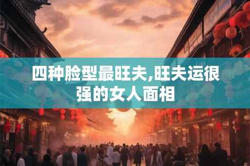 四种脸型最旺夫,旺夫运很强的女人面相