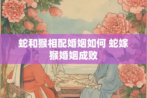 蛇和猴相配婚姻如何 蛇嫁猴婚姻成败 蛇和猴相配婚姻如何 蛇嫁猴婚姻成败
