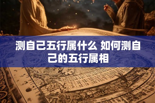 测自己五行属什么 如何测自己的五行属相 测自己五行属什么 如何测自己的五行属相