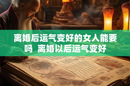 离婚后运气变好的女人能要吗 离婚以后运气变好 离婚后运气变好的女人能要吗 离婚以后运气变好