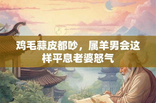 鸡毛蒜皮都吵,属羊男会这样平息老婆怒气 鸡毛蒜皮都吵,属羊男会这样平息老婆怒气