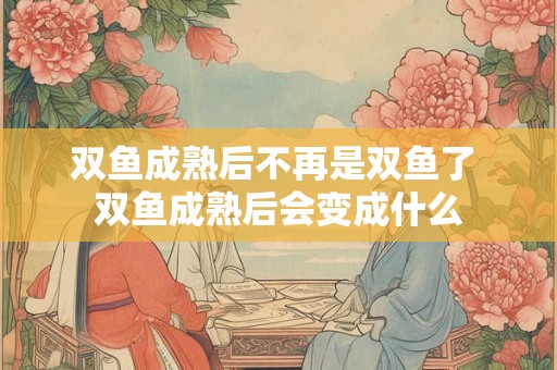 双鱼成熟后不再是双鱼了 双鱼成熟后会变成什么