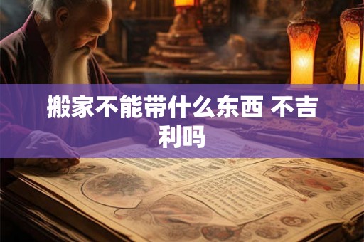 搬家不能带什么东西 不吉利吗 搬家不能带什么东西 不吉利吗
