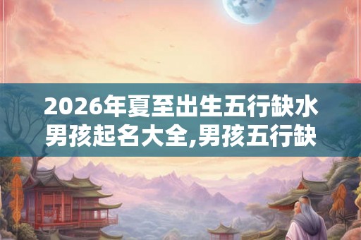 2026年夏至出生五行缺水男孩起名大全,男孩五行缺水命好吗？
