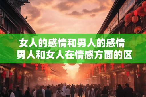 女人的感情和男人的感情  男人和女人在情感方面的区别是什么