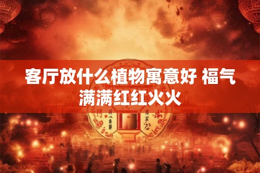 客厅放什么植物寓意好 福气满满红红火火 客厅放什么植物寓意好 福气满满红红火火