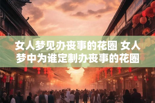 女人梦见办丧事的花圈 女人梦中为谁定制办丧事的花圈 女人梦见办丧事的花圈 女人梦中为谁定制办丧事的花圈
