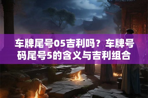 车牌尾号05吉利吗？车牌号码尾号5的含义与吉利组合