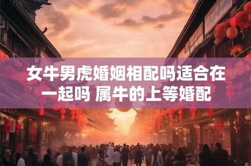女牛男虎婚姻相配吗适合在一起吗 属牛的上等婚配