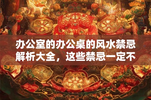 办公室的办公桌的风水禁忌解析大全，这些禁忌一定不可以触碰。