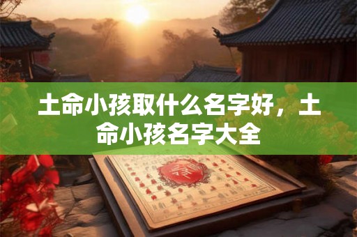 土命小孩取什么名字好,土命小孩名字大全 土命小孩取什么名字好,土命小孩名字大全