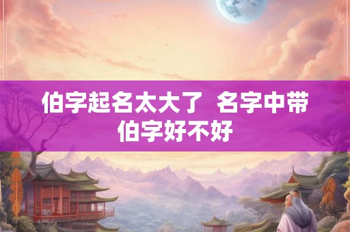 伯字起名太大了  名字中带伯字好不好