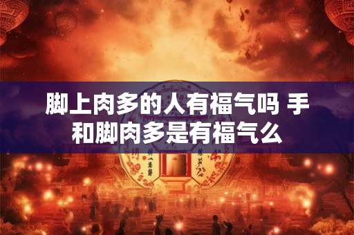 脚上肉多的人有福气吗 手和脚肉多是有福气么 脚上肉多的人有福气吗 手和脚肉多是有福气么