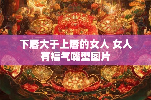 下唇大于上唇的女人 女人有福气嘴型图片