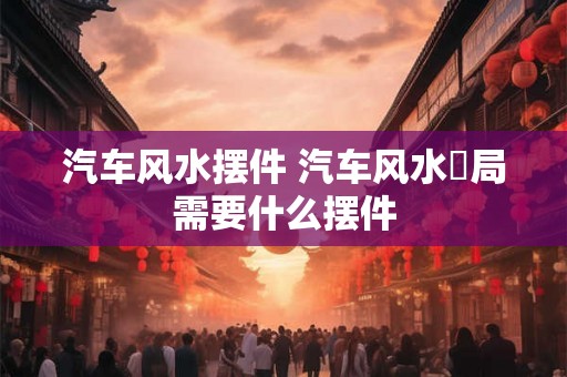 汽车风水摆件 汽车风水佈局需要什么摆件