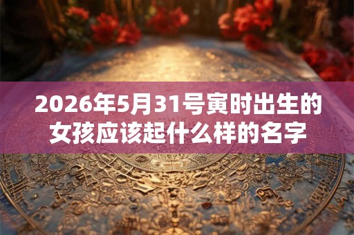 2026年5月31号寅时出生的女孩应该起什么样的名字
