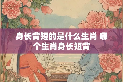 身长背短的是什么生肖 哪个生肖身长短背 身长背短的是什么生肖 哪个生肖身长短背