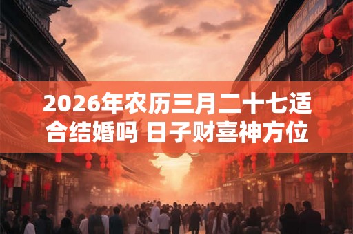 2026年农历三月二十七适合结婚吗 日子财喜神方位 2026年农历三月二十七适合结婚吗 日子财喜神方位