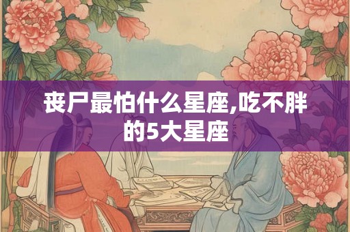 丧尸最怕什么星座,吃不胖的5大星座 丧尸最怕什么星座,吃不胖的5大星座