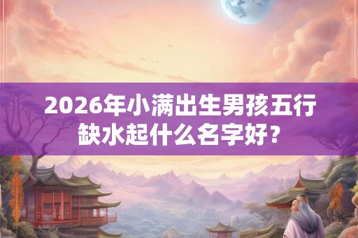 2026年小满出生男孩五行缺水起什么名字好？