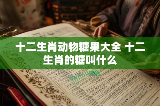 十二生肖动物糖果大全 十二生肖的糖叫什么 十二生肖动物糖果大全 十二生肖的糖叫什么