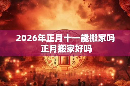 2026年正月十一能搬家吗 正月搬家好吗