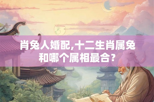 肖兔人婚配,十二生肖属兔和哪个属相最合? 肖兔人婚配,十二生肖属兔和哪个属相最合?