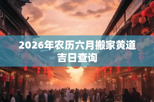 2026年农历六月搬家黄道吉日查询 2026年农历六月搬家黄道吉日查询