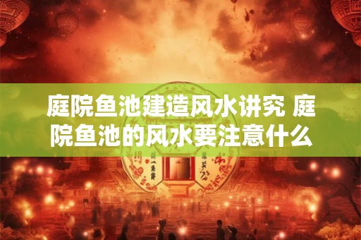 庭院鱼池建造风水讲究 庭院鱼池的风水要注意什么 庭院鱼池建造风水讲究 庭院鱼池的风水要注意什么