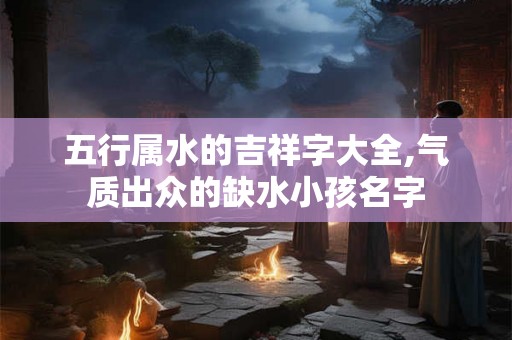 五行属水的吉祥字大全,气质出众的缺水小孩名字