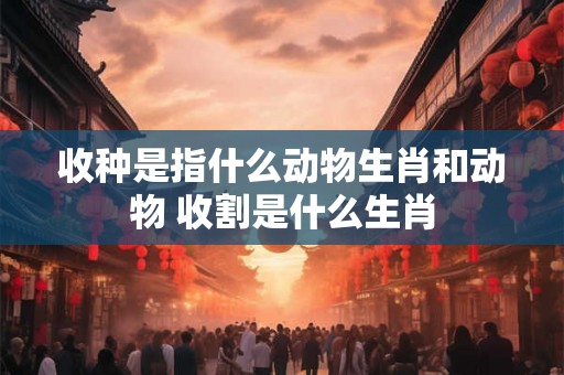 收种是指什么动物生肖和动物 收割是什么生肖 收种是指什么动物生肖和动物 收割是什么生肖