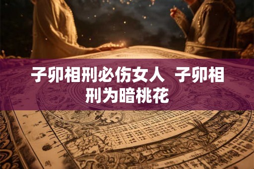 子卯相刑必伤女人 子卯相刑为暗桃花 子卯相刑必伤女人 子卯相刑为暗桃花