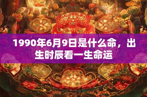 1990年6月9日是什么命,出生时辰看一生命运 1990年6月9日是什么命,出生时辰看一生命运