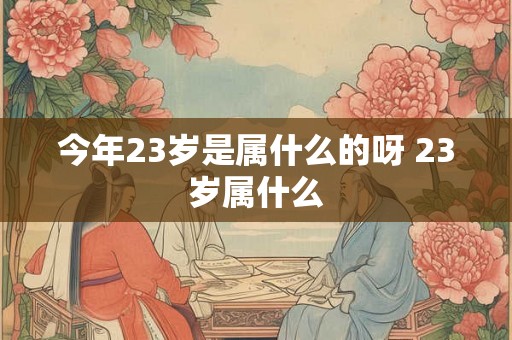 今年23岁是属什么的呀 23岁属什么 今年23岁是属什么的呀 23岁属什么