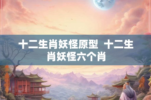 十二生肖妖怪原型 十二生肖妖怪六个肖 十二生肖妖怪原型 十二生肖妖怪六个肖