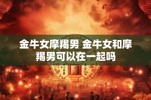 金牛女摩羯男 金牛女和摩羯男可以在一起吗