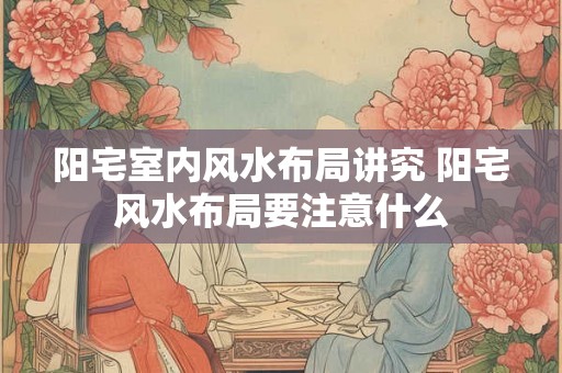 阳宅室内风水布局讲究 阳宅风水布局要注意什么 阳宅室内风水布局讲究 阳宅风水布局要注意什么