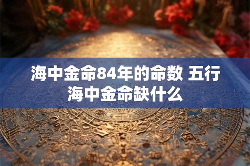 海中金命84年的命数 五行海中金命缺什么 海中金命84年的命数 五行海中金命缺什么