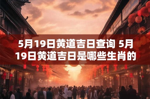 5月19日黄道吉日查询 5月19日黄道吉日是哪些生肖的黄道吉日